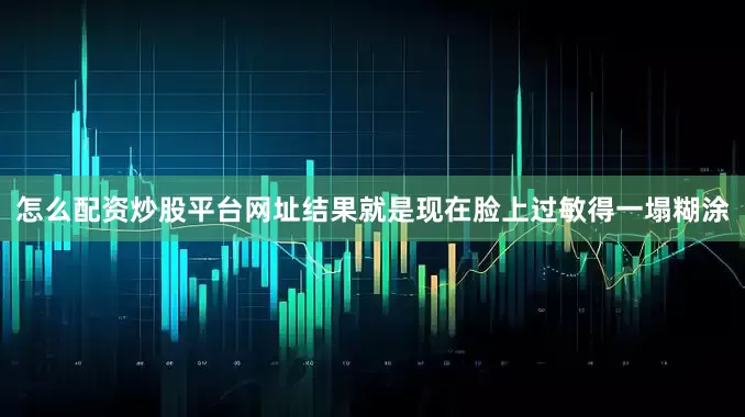 怎么配资炒股平台网址结果就是现在脸上过敏得一塌糊涂