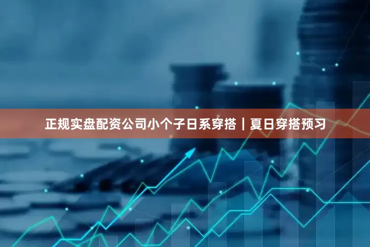 正规实盘配资公司小个子日系穿搭｜夏日穿搭预习