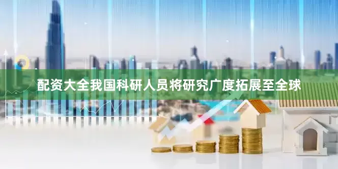 配资大全我国科研人员将研究广度拓展至全球