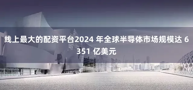 线上最大的配资平台2024 年全球半导体市场规模达 6351 亿美元