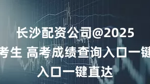长沙配资公司@2025全国考生 高考成绩查询入口一键直达