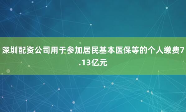 深圳配资公司用于参加居民基本医保等的个人缴费7.13亿元
