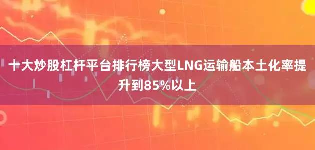十大炒股杠杆平台排行榜大型LNG运输船本土化率提升到85%以上