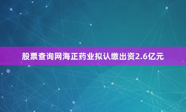 股票查询网海正药业拟认缴出资2.6亿元
