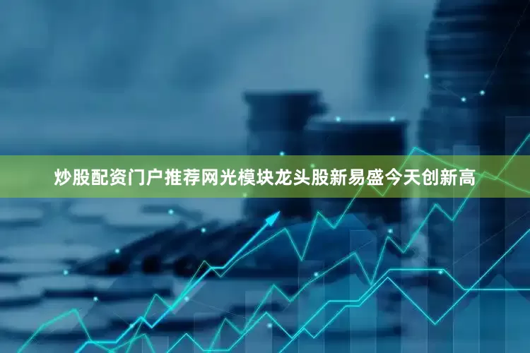 炒股配资门户推荐网光模块龙头股新易盛今天创新高