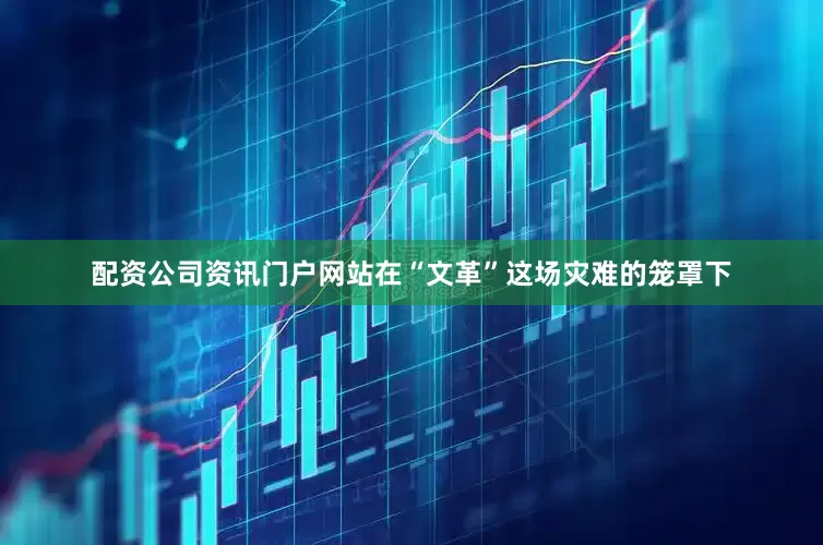 配资公司资讯门户网站在“文革”这场灾难的笼罩下