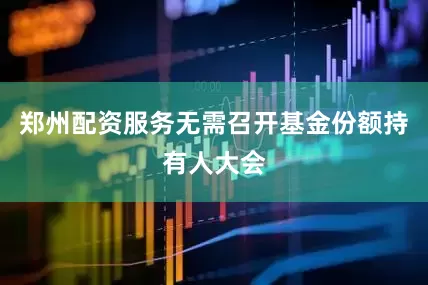 郑州配资服务无需召开基金份额持有人大会