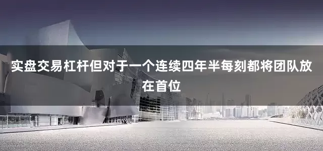 实盘交易杠杆但对于一个连续四年半每刻都将团队放在首位