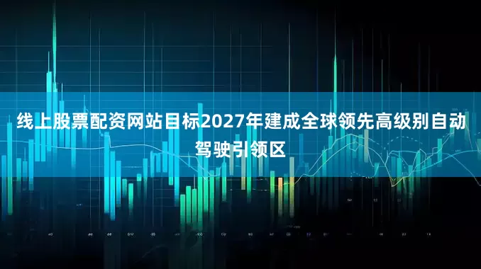 线上股票配资网站目标2027年建成全球领先高级别自动驾驶引领区