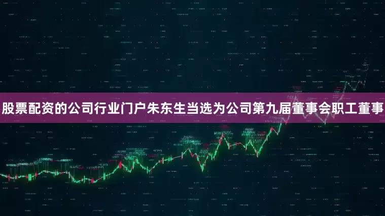 股票配资的公司行业门户朱东生当选为公司第九届董事会职工董事