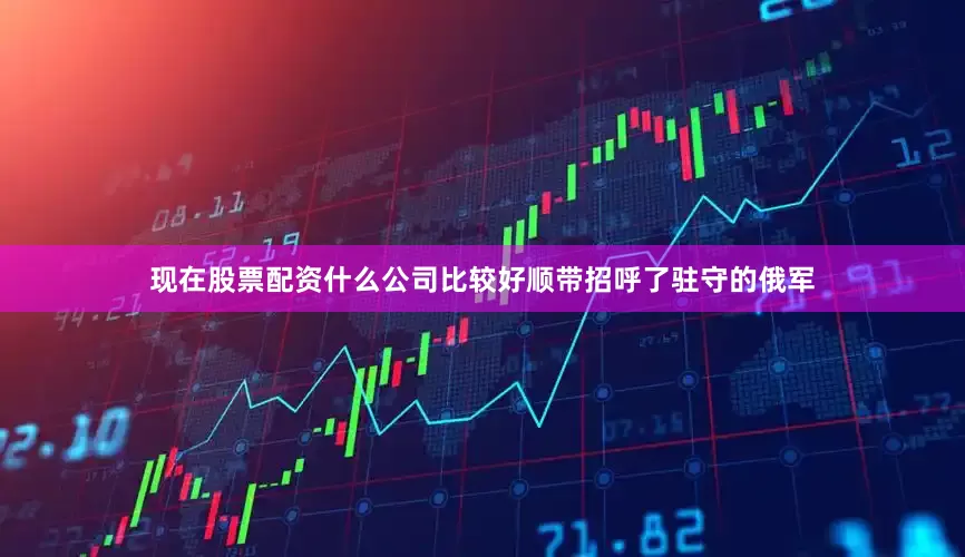 现在股票配资什么公司比较好顺带招呼了驻守的俄军