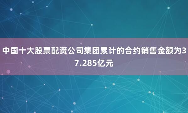 中国十大股票配资公司集团累计的合约销售金额为37.285亿元