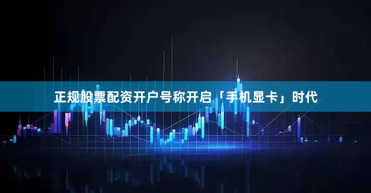 正规股票配资开户号称开启「手机显卡」时代