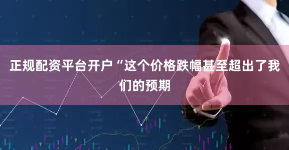 正规配资平台开户“这个价格跌幅甚至超出了我们的预期