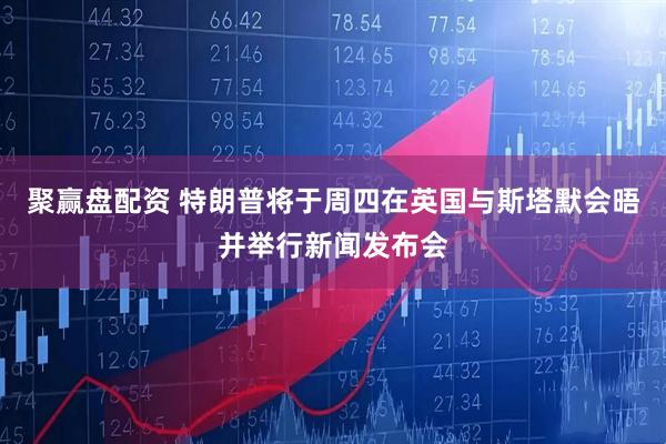 聚赢盘配资 特朗普将于周四在英国与斯塔默会晤并举行新闻发布会
