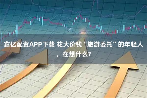 鑫亿配资APP下载 花大价钱“旅游委托”的年轻人，在想什么?
