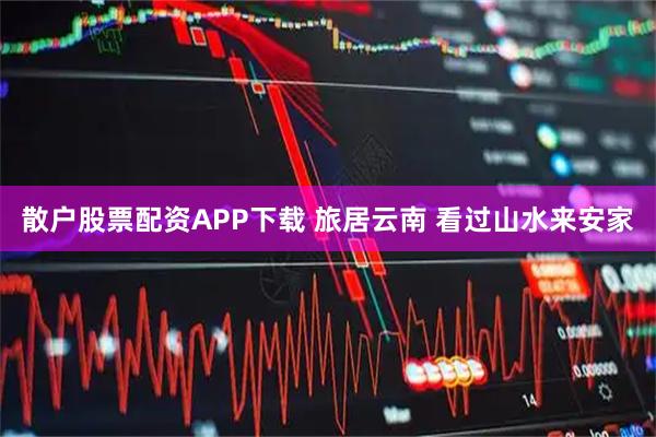 散户股票配资APP下载 旅居云南 看过山水来安家