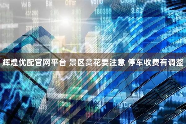 辉煌优配官网平台 景区赏花要注意 停车收费有调整