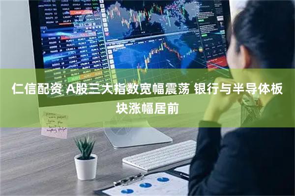 仁信配资 A股三大指数宽幅震荡 银行与半导体板块涨幅居前