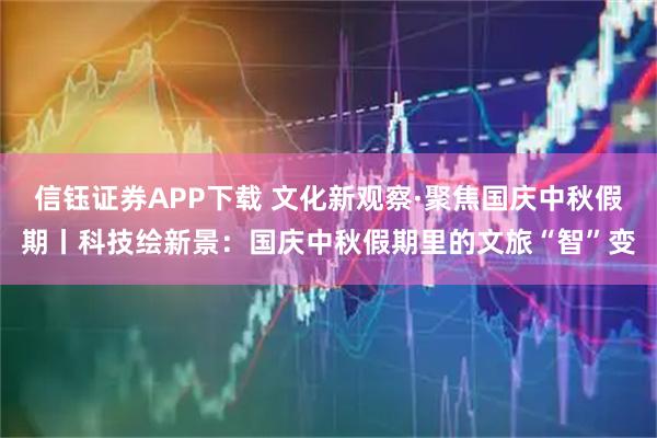 信钰证券APP下载 文化新观察·聚焦国庆中秋假期丨科技绘新景：国庆中秋假期里的文旅“智”变