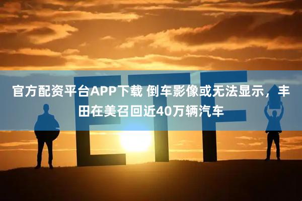 官方配资平台APP下载 倒车影像或无法显示，丰田在美召回近40万辆汽车