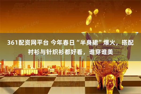 361配资网平台 今年春日“半身裙”爆火，搭配衬衫与针织衫都好看，谁穿谁美