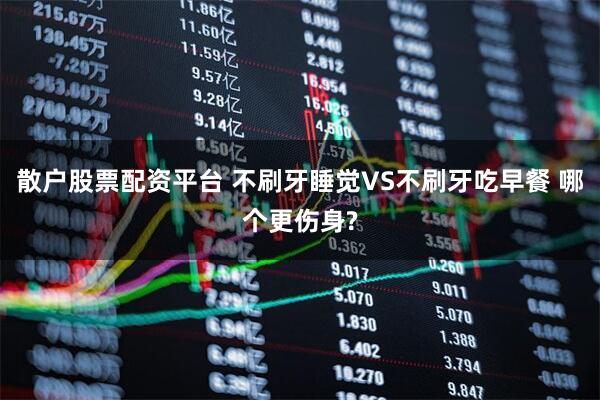 散户股票配资平台 不刷牙睡觉VS不刷牙吃早餐 哪个更伤身?