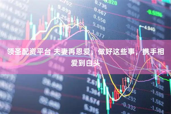 领圣配资平台 夫妻再恩爱，做好这些事，携手相爱到白头