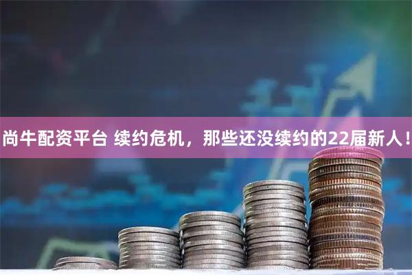 尚牛配资平台 续约危机，那些还没续约的22届新人！