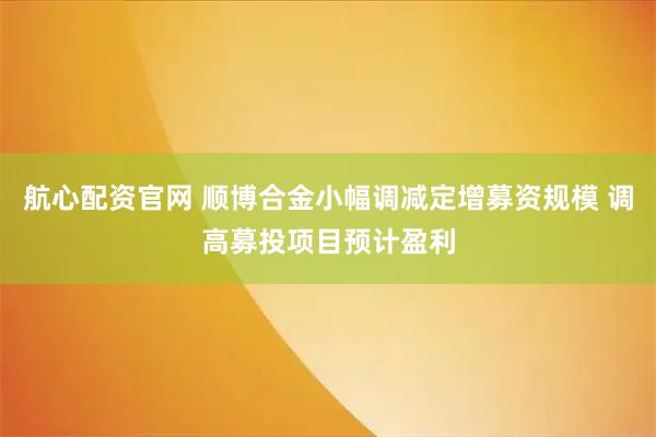 航心配资官网 顺博合金小幅调减定增募资规模 调高募投项目预计盈利