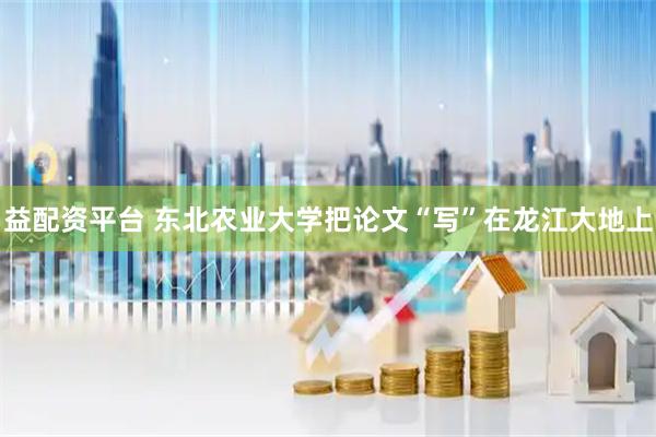 益配资平台 东北农业大学把论文“写”在龙江大地上