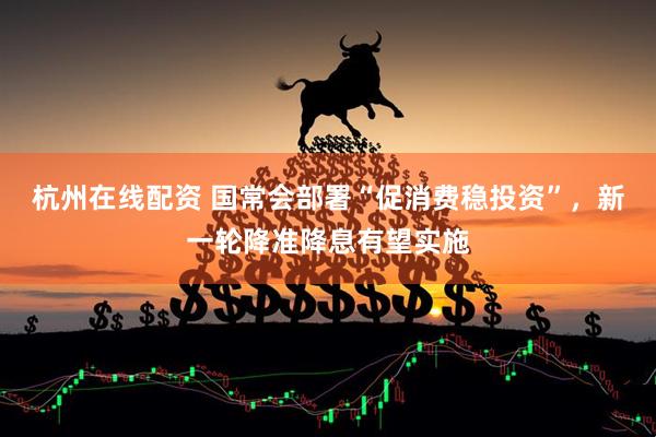 杭州在线配资 国常会部署“促消费稳投资”，新一轮降准降息有望实施
