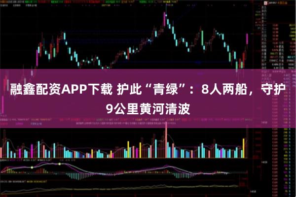 融鑫配资APP下载 护此“青绿”：8人两船，守护9公里黄河清波