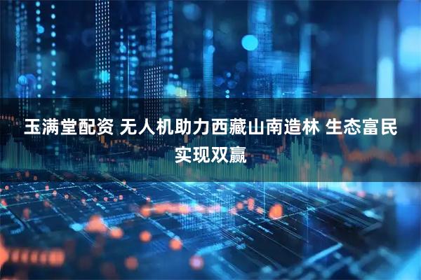 玉满堂配资 无人机助力西藏山南造林 生态富民实现双赢
