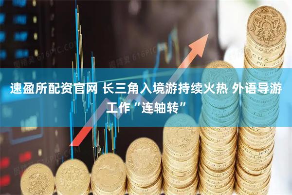 速盈所配资官网 长三角入境游持续火热 外语导游工作“连轴转”