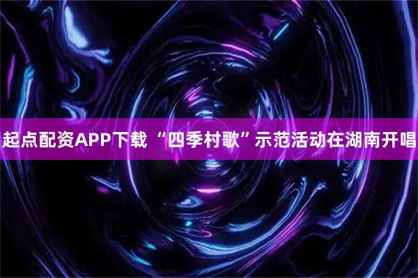 起点配资APP下载 “四季村歌”示范活动在湖南开唱