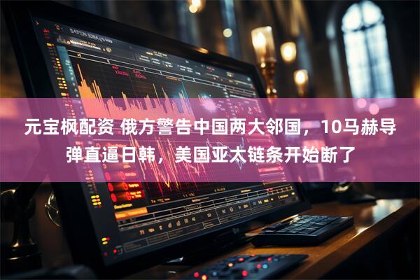 元宝枫配资 俄方警告中国两大邻国，10马赫导弹直逼日韩，美国亚太链条开始断了