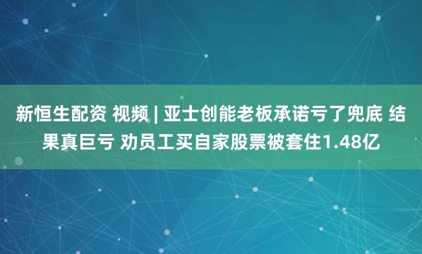新恒生配资 视频 | 亚士创能老板承诺亏了兜底 结果真巨亏 劝员工买自家股票被套住1.48亿