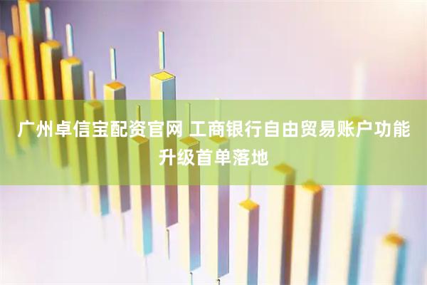 广州卓信宝配资官网 工商银行自由贸易账户功能升级首单落地
