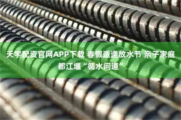 天宇配资官网APP下载 春假适逢放水节 亲子家庭都江堰“循水问道”