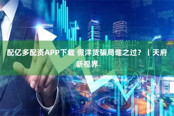 配亿多配资APP下载 假洋货骗局谁之过？丨天府新视界