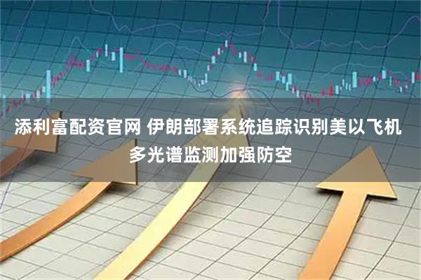 添利富配资官网 伊朗部署系统追踪识别美以飞机 多光谱监测加强防空