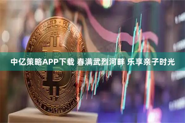 中亿策略APP下载 春满武烈河畔 乐享亲子时光