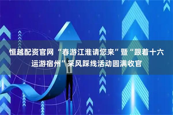 恒越配资官网 “春游江淮请您来”暨“跟着十六运游宿州”采风踩线活动圆满收官