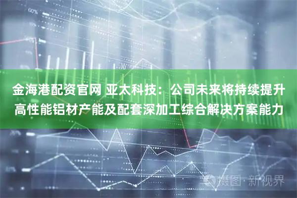金海港配资官网 亚太科技：公司未来将持续提升高性能铝材产能及配套深加工综合解决方案能力