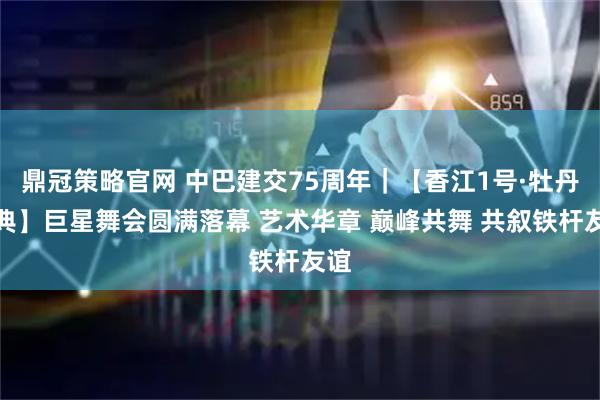鼎冠策略官网 中巴建交75周年｜【香江1号·牡丹盛典】巨星舞会圆满落幕 艺术华章 巅峰共舞 共叙铁杆友谊