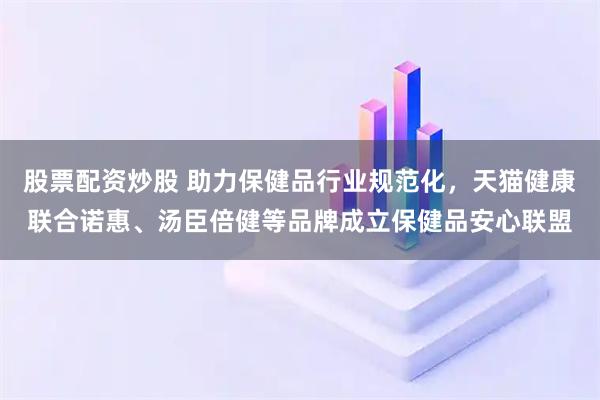 股票配资炒股 助力保健品行业规范化，天猫健康联合诺惠、汤臣倍健等品牌成立保健品安心联盟