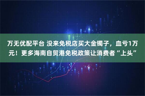 万无优配平台 没来免税店买大金镯子，血亏1万元！更多海南自贸港免税政策让消费者“上头”