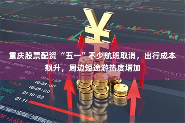 重庆股票配资 “五一”不少航班取消，出行成本飙升，周边短途游热度增加