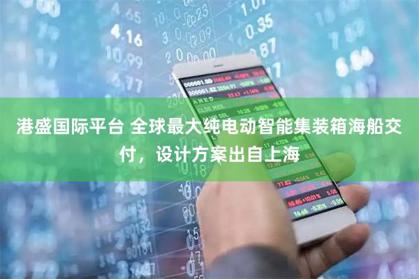 港盛国际平台 全球最大纯电动智能集装箱海船交付，设计方案出自上海